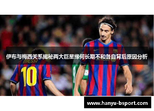 伊布与梅西关系揭秘两大巨星缘何长期不和各自背后原因分析