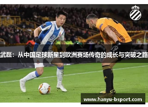 武磊：从中国足球新星到欧洲赛场传奇的成长与突破之路