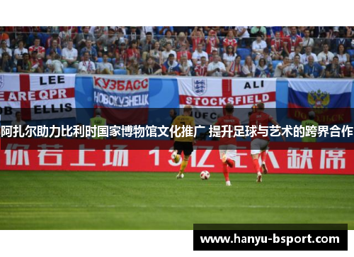 阿扎尔助力比利时国家博物馆文化推广 提升足球与艺术的跨界合作