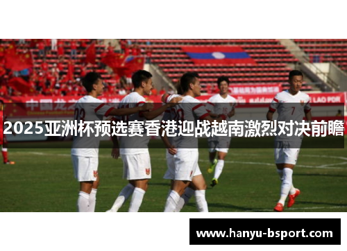 2025亚洲杯预选赛香港迎战越南激烈对决前瞻